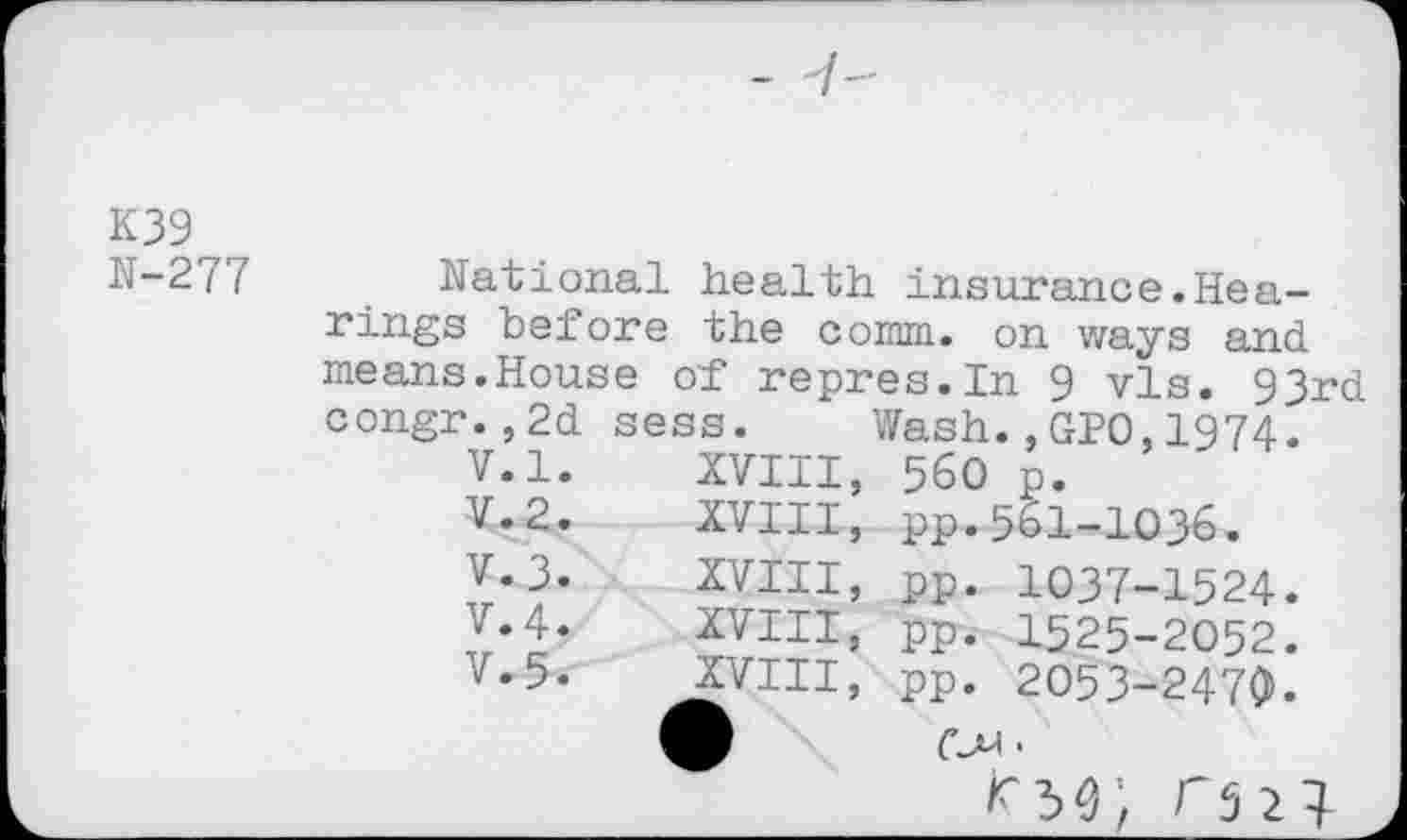 ﻿K39
N-277 National health insurance.Hearings before the comm, on ways and means.House of repres.In 9 vis. 93rd congr.,2d sess. Wash.,GPO,1974.
V.l.	XVIII,	560	p.
V.2.	XVIII,	pp.561-1036.
V.3.	XVIII,	pp.	1037-1524.
V.4.	XVIII,	pp.	1525-2052.
V.5.	XVIII,	pp.	2053-2470».